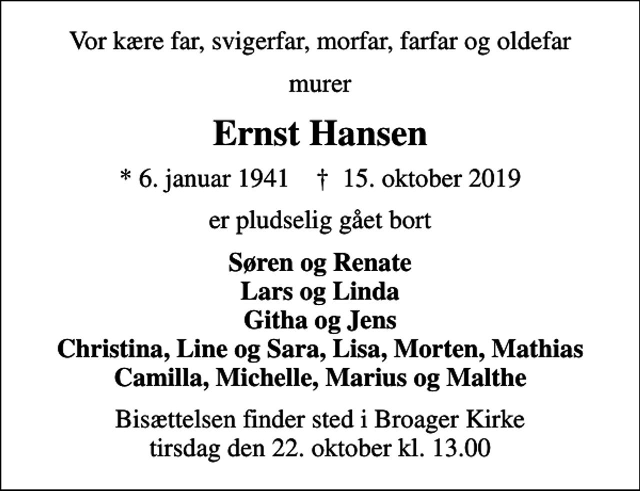 <p>Vor kære far, svigerfar, morfar, farfar og oldefar<br />murer<br />Ernst Hansen<br />* 6. januar 1941 ✝ 15. oktober 2019<br />er pludselig gået bort<br />Søren og Renate Lars og Linda Githa og Jens Christina, Line og Sara, Lisa, Morten, Mathias Camilla, Michelle, Marius og Malthe<br />Bisættelsen finder sted i Broager Kirke tirsdag den 22. oktober kl. 13.00</p>