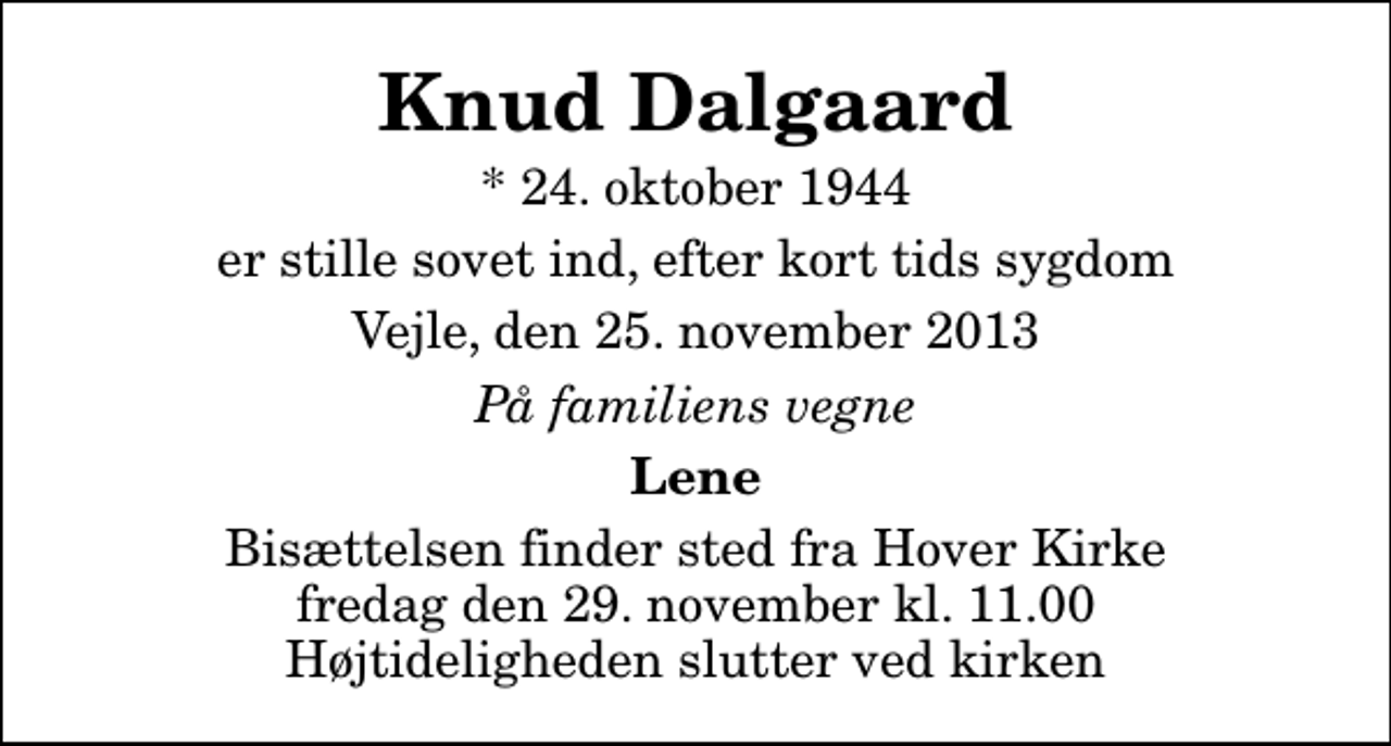 <p>Knud Dalgaard<br />* 24. oktober 1944<br />er stille sovet ind, efter kort tids sygdom<br />Vejle, den 25. november 2013<br />På familiens vegne<br />Lene<br />Bisættelsen finder sted fra Hover Kirke fredag den 29. november kl. 11.00 Højtideligheden slutter ved kirken</p>