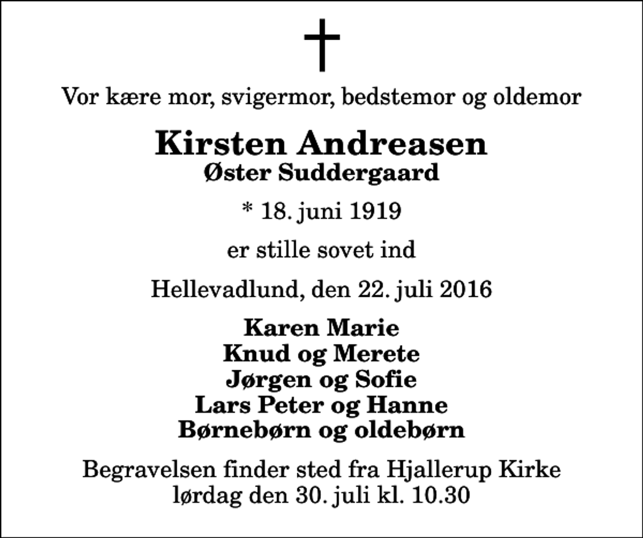 <p>Vor kære mor, svigermor, bedstemor og oldemor<br />Kirsten Andreasen<br />Øster Suddergaard<br />* 18. juni 1919<br />er stille sovet ind<br />Hellevadlund, den 22. juli 2016<br />Karen Marie Knud og Merete Jørgen og Sofie Lars Peter og Hanne Børnebørn og oldebørn<br />Begravelsen finder sted fra Hjallerup Kirke lørdag den 30. juli kl. 10.30</p>