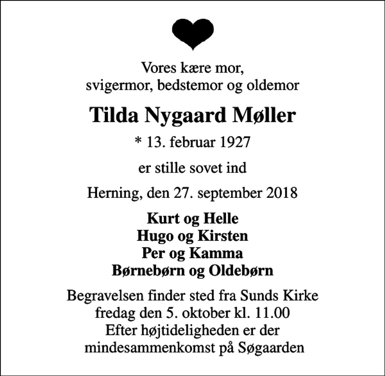 <p>Vores kære mor, svigermor, bedstemor og oldemor<br />Tilda Nygaard Møller<br />* 13. februar 1927<br />er stille sovet ind<br />Herning, den 27. september 2018<br />Kurt og Helle Hugo og Kirsten Per og Kamma Børnebørn og Oldebørn<br />Begravelsen finder sted fra Sunds Kirke fredag den 5. oktober kl. 11.00 Efter højtideligheden er der mindesammenkomst på Søgaarden</p>