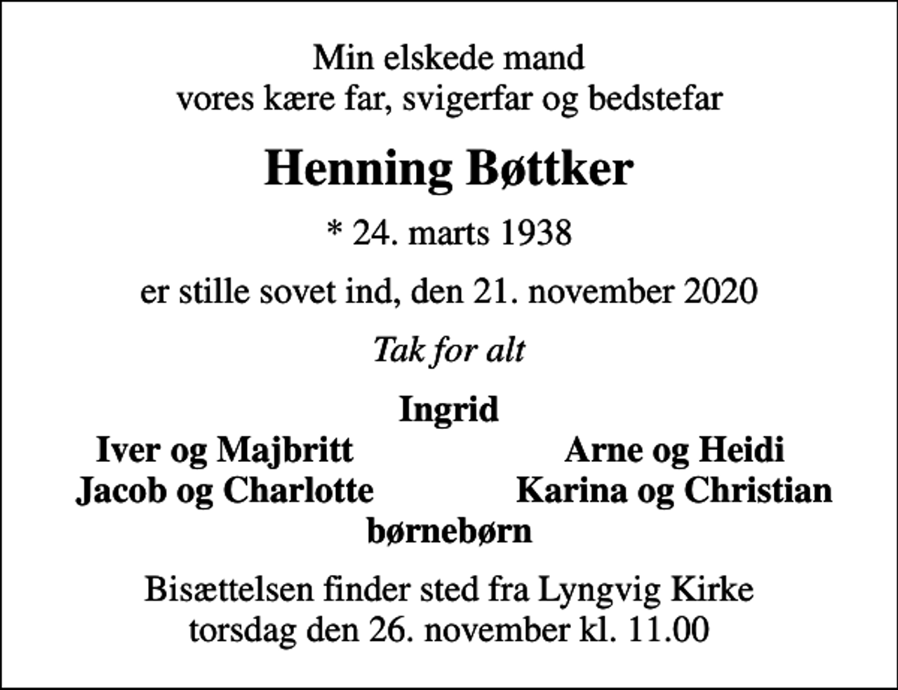<p>Min elskede mand vores kære far, svigerfar og bedstefar<br />Henning Bøttker<br />* 24. marts 1938<br />er stille sovet ind, den 21. november 2020<br />Tak for alt<br />Ingrid<br />Iver og Majbritt<br />Arne og Heidi<br />Jacob og Charlotte<br />Karina og Christian<br />Bisættelsen finder sted fra Lyngvig Kirke torsdag den 26. november kl. 11.00</p>