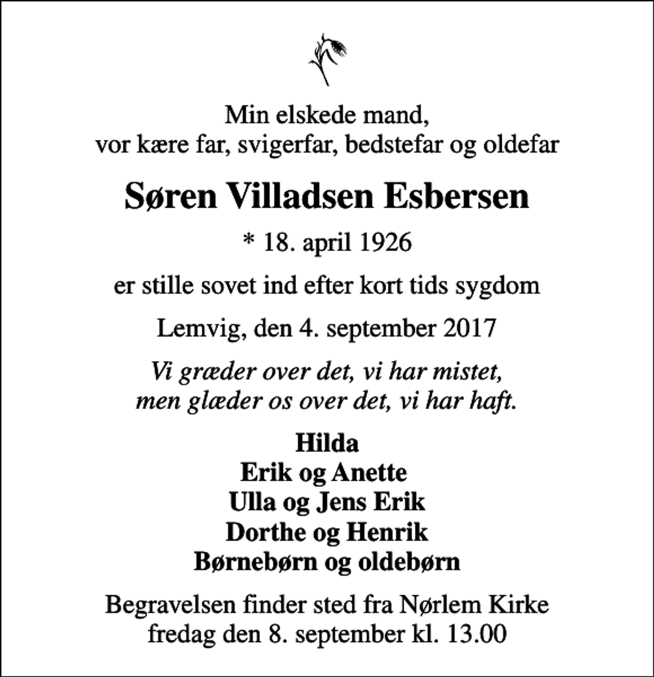 <p>Min elskede mand, vor kære far, svigerfar, bedstefar og oldefar<br />Søren Villadsen Esbersen<br />* 18. april 1926<br />er stille sovet ind efter kort tids sygdom<br />Lemvig, den 4. september 2017<br />Vi græder over det, vi har mistet, men glæder os over det, vi har haft.<br />Hilda Erik og Anette Ulla og Jens Erik Dorthe og Henrik Børnebørn og oldebørn<br />Begravelsen finder sted fra Nørlem Kirke fredag den 8. september kl. 13.00</p>