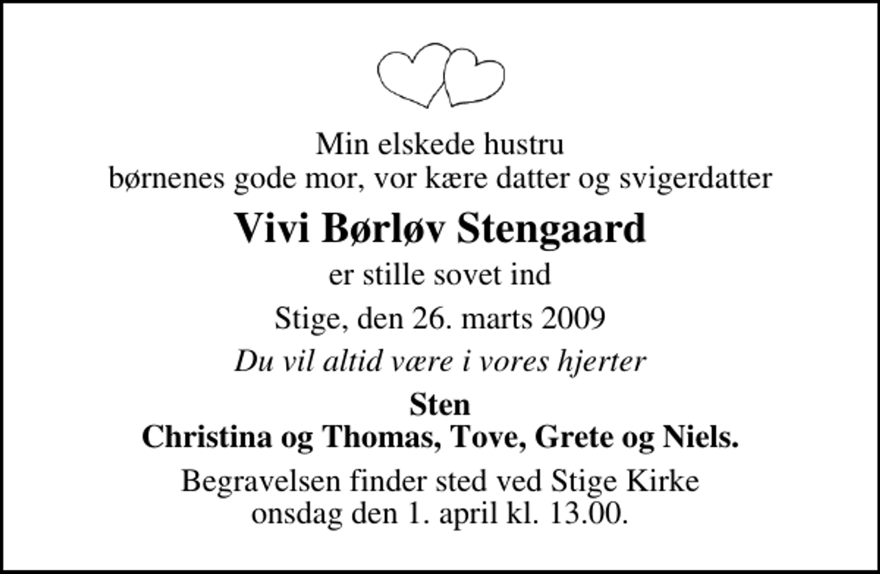 <p>Min elskede hustru børnenes gode mor, vor kære datter og svigerdatter<br />Vivi Børløv Stengaard<br />er stille sovet ind<br />Stige, den 26. marts 2009<br />Du vil altid være i vores hjerter<br />Sten Christina og Thomas, Tove, Grete og Niels.<br />Begravelsen finder sted ved Stige Kirke onsdag den 1. april kl. 13.00</p>