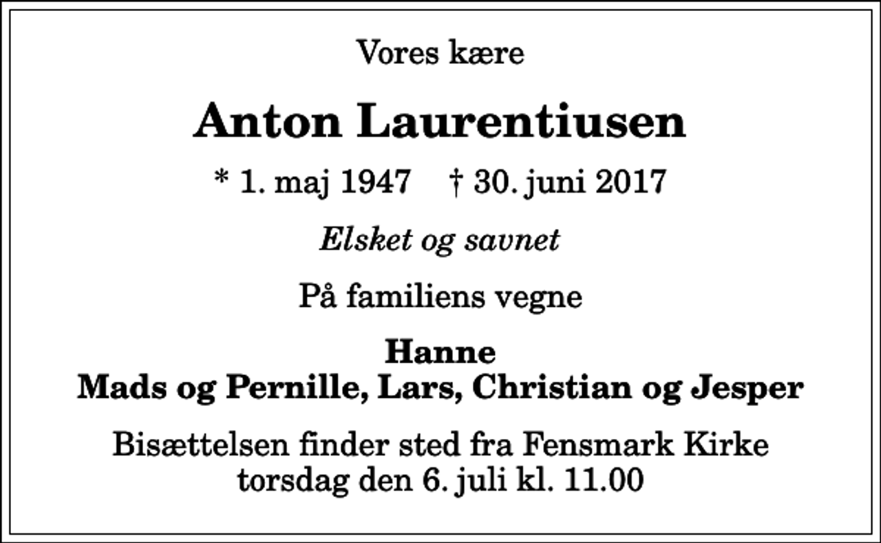 <p>Vores kære<br />Anton Laurentiusen<br />* 1. maj 1947 ✝ 30. juni 2017<br />Elsket og savnet<br />På familiens vegne<br />Hanne Mads og Pernille, Lars, Christian og Jesper<br />Bisættelsen finder sted fra Fensmark Kirke torsdag den 6. juli kl. 11.00</p>