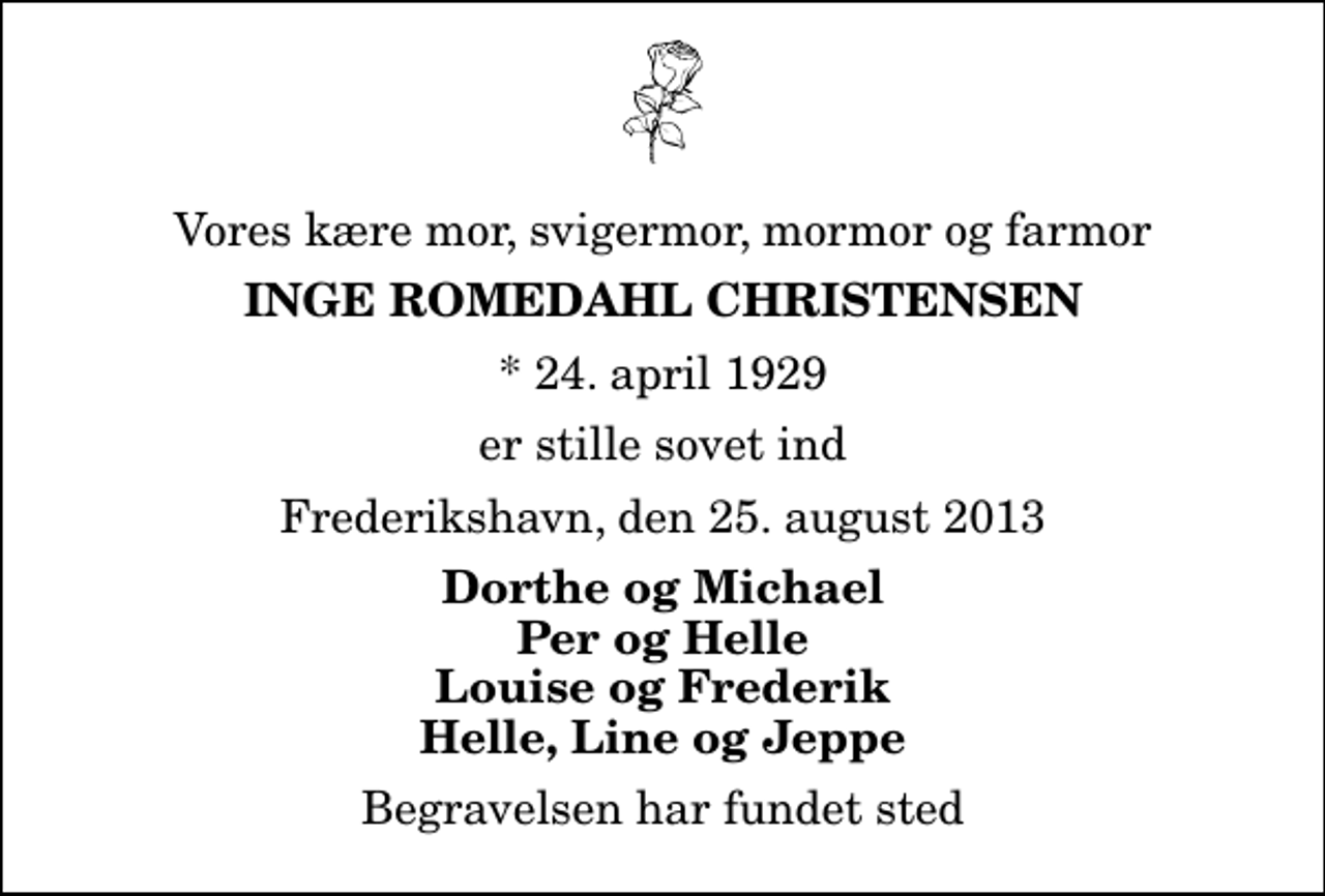 <p>Vores kære mor, svigermor, mormor og farmor<br />Inge Romedahl Christensen<br />* 24. april 1929<br />er stille sovet ind<br />Frederikshavn, den 25. august 2013<br />Dorthe og Michael Per og Helle Louise og Frederik Helle, Line og Jeppe<br />Begravelsen har fundet sted</p>