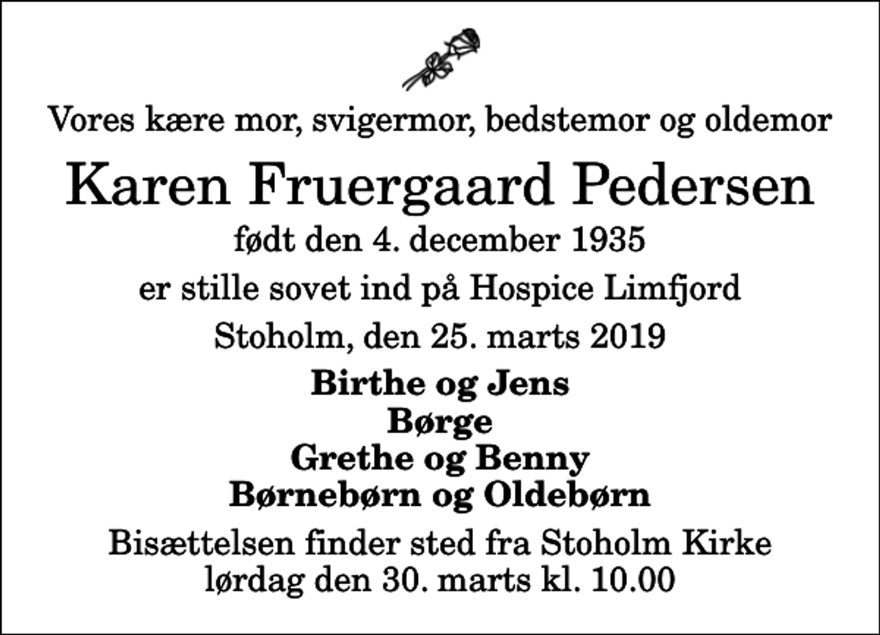 <p>Vores kære mor, svigermor, bedstemor og oldemor<br />Karen Fruergaard Pedersen<br />født den 4. december 1935<br />er stille sovet ind på Hospice Limfjord<br />Stoholm, den 25. marts 2019<br />Birthe og Jens Børge Grethe og Benny Børnebørn og Oldebørn<br />Bisættelsen finder sted fra Stoholm Kirke lørdag den 30. marts kl. 10.00</p>
