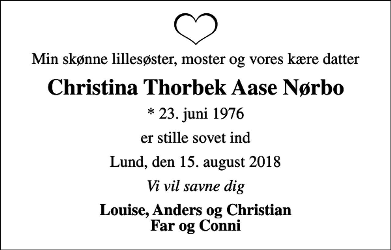 <p>Min skønne lillesøster, moster og vores kære datter<br />Christina Thorbek Aase Nørbo<br />* 23. juni 1976<br />er stille sovet ind<br />Lund, den 15. august 2018<br />Vi vil savne dig<br />Louise, Anders og Christian Far og Conni</p>