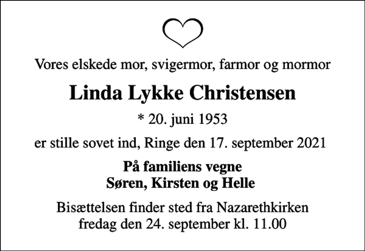 <p>Vores elskede mor, svigermor, farmor og mormor<br />Linda Lykke Christensen<br />* 20. juni 1953<br />er stille sovet ind, Ringe den 17. september 2021<br />På familiens vegne Søren, Kirsten og Helle<br />Bisættelsen finder sted fra Nazarethkirken fredag den 24. september kl. 11.00</p>