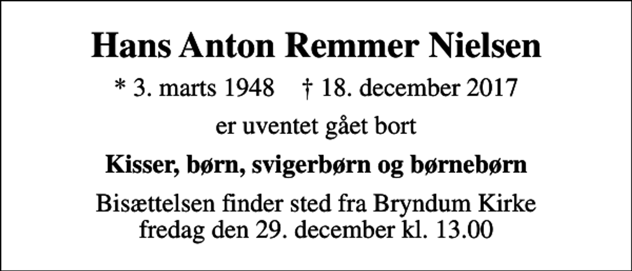 <p>Hans Anton Remmer Nielsen<br />* 3. marts 1948 ✝ 18. december 2017<br />er uventet gået bort<br />Kisser, børn, svigerbørn og børnebørn<br />Bisættelsen finder sted fra Bryndum Kirke fredag den 29. december kl. 13.00</p>