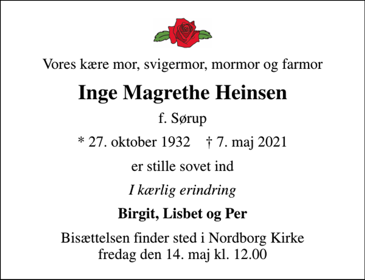 <p>Vores kære mor, svigermor, mormor og farmor<br />Inge Magrethe Heinsen<br />f. Sørup<br />* 27. oktober 1932 ✝ 7. maj 2021<br />er stille sovet ind<br />I kærlig erindring<br />Birgit, Lisbet og Per<br />Bisættelsen finder sted i Nordborg Kirke fredag den 14. maj kl. 12.00</p>