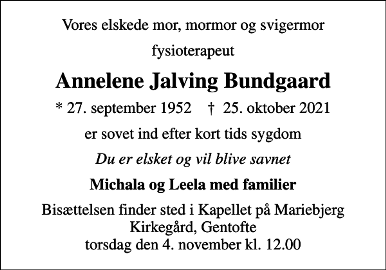 <p>Vores elskede mor, mormor og svigermor<br />fysioterapeut<br />Annelene Jalving Bundgaard<br />* 27. september 1952 ✝ 25. oktober 2021<br />er sovet ind efter kort tids sygdom<br />Du er elsket og vil blive savnet<br />Michala og Leela med familier<br />Bisættelsen finder sted i Kapellet på Mariebjerg Kirkegård, Gentofte torsdag den 4. november kl. 12.00</p>