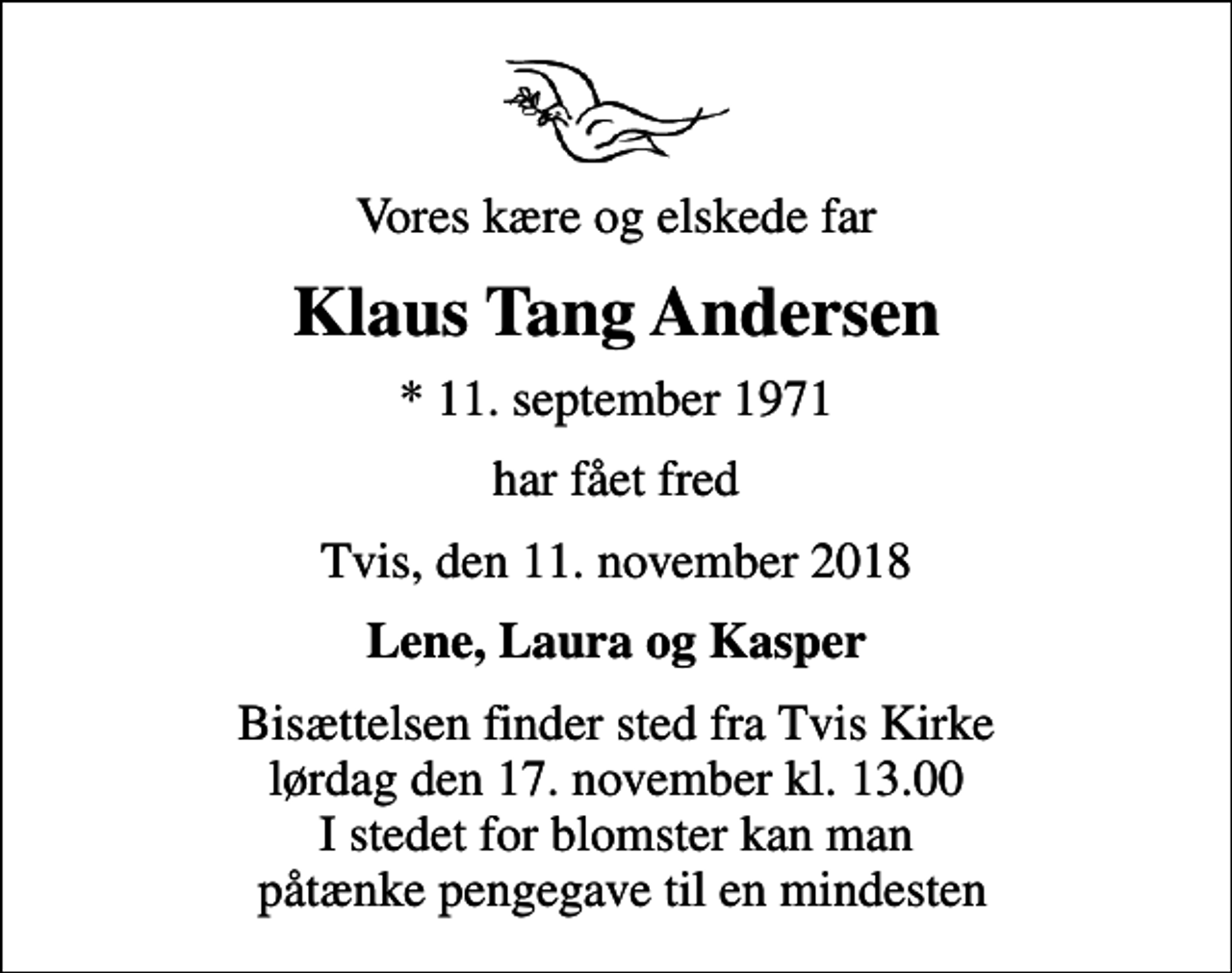 <p>Vores kære og elskede far<br />Klaus Tang Andersen<br />* 11. september 1971<br />har fået fred<br />Tvis, den 11. november 2018<br />Lene, Laura og Kasper<br />Bisættelsen finder sted fra Tvis Kirke lørdag den 17. november kl. 13.00 I stedet for blomster kan man påtænke pengegave til en mindesten</p>