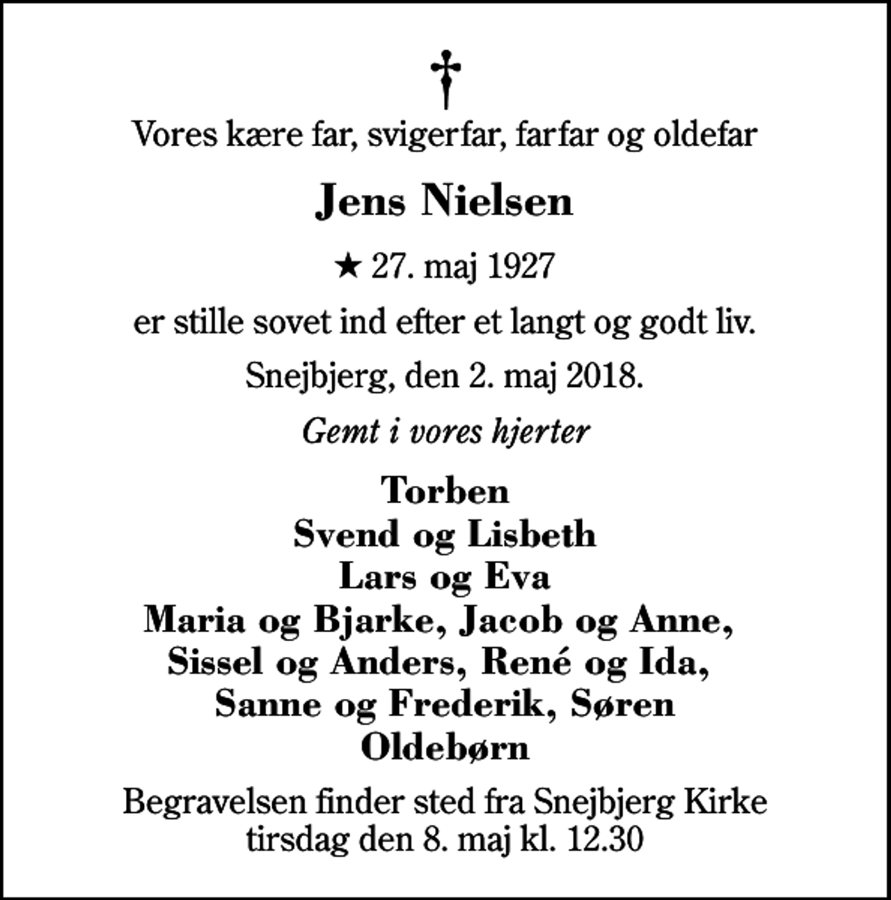 <p>Vores kære far, svigerfar, farfar og oldefar<br />Jens Nielsen<br />* 27. maj 1927<br />er stille sovet ind efter et langt og godt liv.<br />Snejbjerg, den 2. maj 2018.<br />Gemt i vores hjerter<br />Torben Svend og Lisbeth Lars og Eva Maria og Bjarke, Jacob og Anne, Sissel og Anders, René og Ida, Sanne og Frederik, Søren Oldebørn<br />Begravelsen finder sted fra Snejbjerg Kirke tirsdag den 8. maj kl. 12.30</p>
