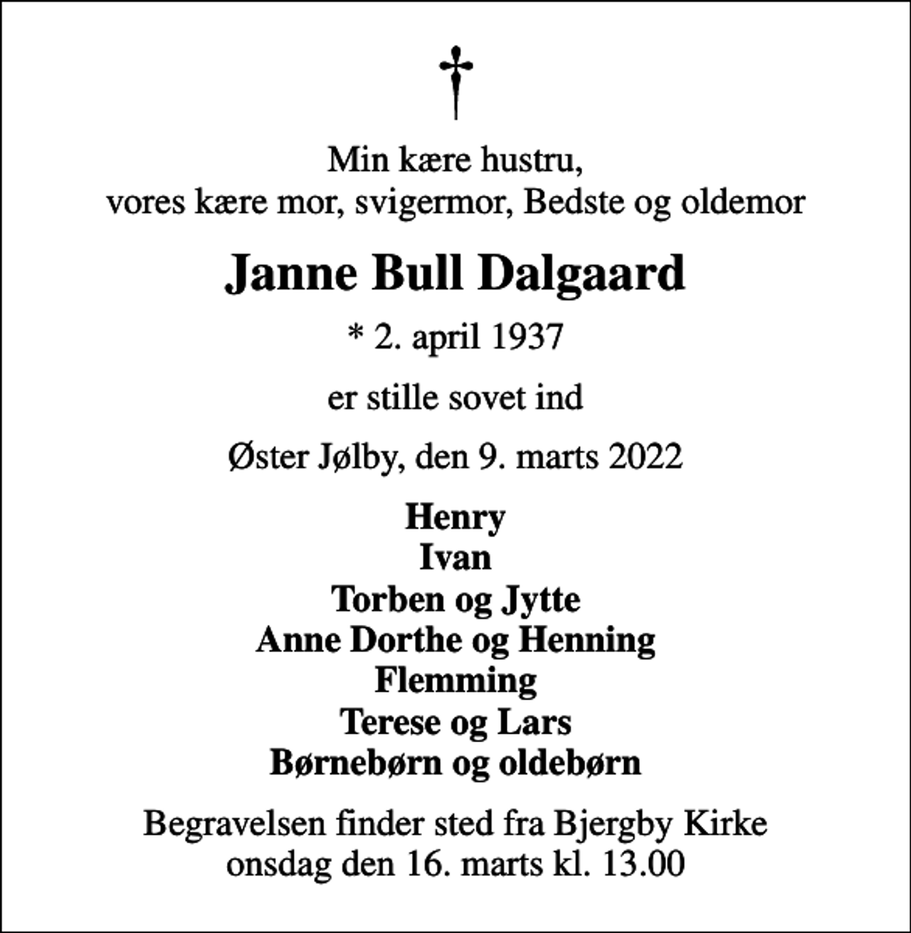 <p>Min kære hustru, vores kære mor, svigermor, Bedste og oldemor<br />Janne Bull Dalgaard<br />* 2. april 1937<br />er stille sovet ind<br />Øster Jølby, den 9. marts 2022<br />Henry Ivan Torben og Jytte Anne Dorthe og Henning Flemming Terese og Lars Børnebørn og oldebørn<br />Begravelsen finder sted fra Bjergby Kirke onsdag den 16. marts kl. 13.00</p>