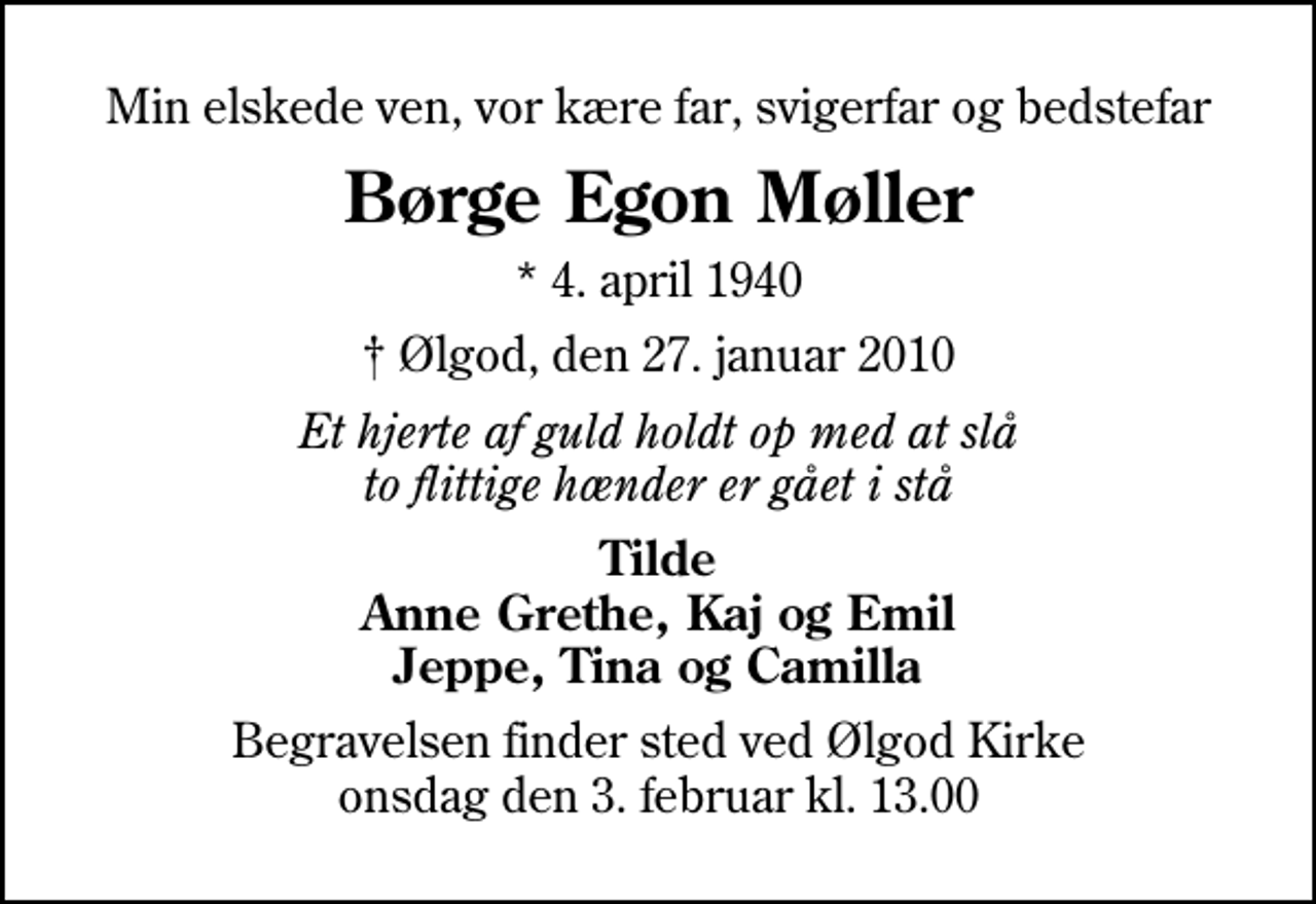 <p>Min elskede ven, vor kære far, svigerfar og bedstefar<br />Børge Egon Møller<br />* 4. april 1940<br />Ølgod, den 27. januar 2010<br />Et hjerte af guld holdt op med at slå to flittige hænder er gået i stå<br />Tilde Anne Grethe, Kaj og Emil Jeppe, Tina og Camilla<br />Begravelsen finder sted ved Ølgod Kirke onsdag den 3. februar kl. 13.00</p>
