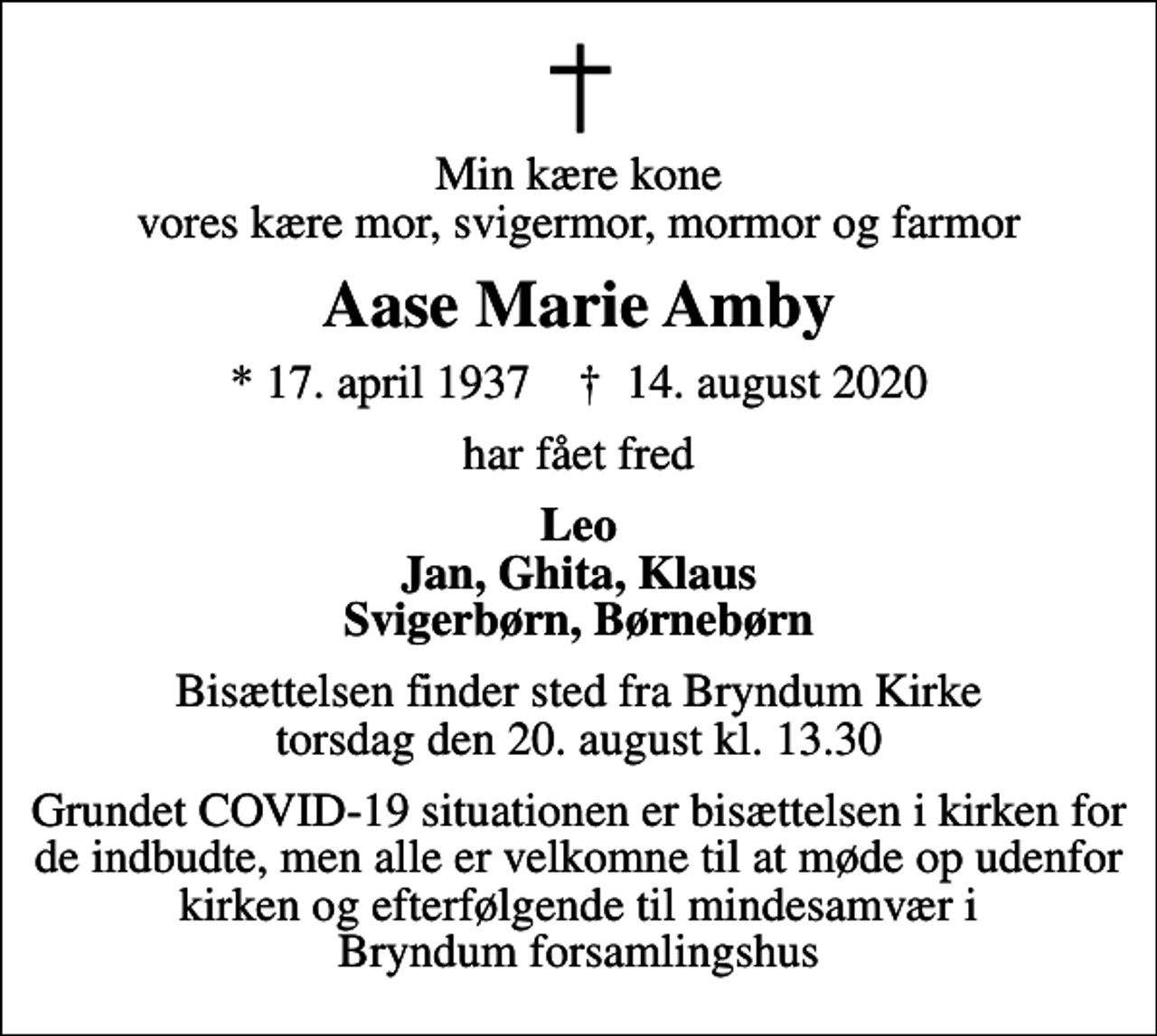 <p>Min kære kone vores kære mor, svigermor, mormor og farmor<br />Aase Marie Amby<br />* 17. april 1937 ✝ 14. august 2020<br />har fået fred<br />Leo Jan, Ghita, Klaus Svigerbørn, Børnebørn<br />Bisættelsen finder sted fra Bryndum Kirke torsdag den 20. august kl. 13.30<br />Grundet COVID-19 situationen er bisættelsen i kirken for de indbudte, men alle er velkomne til at møde op udenfor kirken og efterfølgende til mindesamvær i Bryndum forsamlingshus</p>