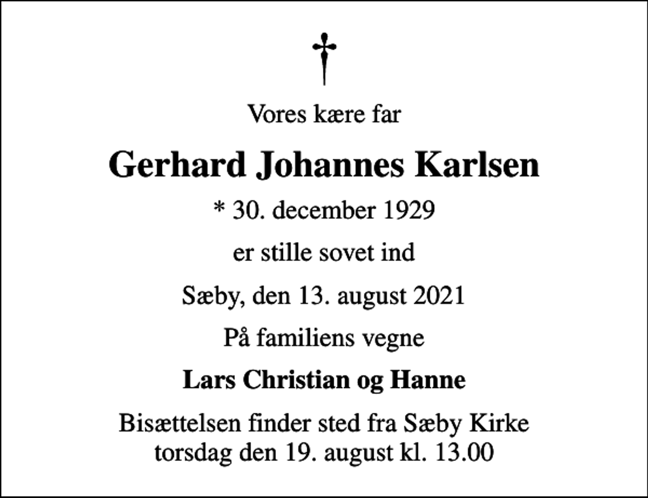 <p>Vores kære far<br />Gerhard Johannes Karlsen<br />* 30. december 1929<br />er stille sovet ind<br />Sæby, den 13. august 2021<br />På familiens vegne<br />Lars Christian og Hanne<br />Bisættelsen finder sted fra Sæby Kirke torsdag den 19. august kl. 13.00</p>