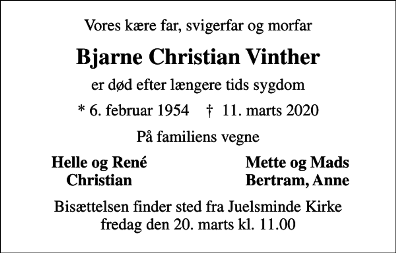 <p>Vores kære far, svigerfar og morfar<br />Bjarne Christian Vinther<br />er død efter længere tids sygdom<br />* 6. februar 1954 ✝ 11. marts 2020<br />På familiens vegne<br />Helle og René<br />Mette og Mads<br />Christian<br />Bertram, Anne<br />Bisættelsen finder sted fra Juelsminde Kirke fredag den 20. marts kl. 11.00</p>
