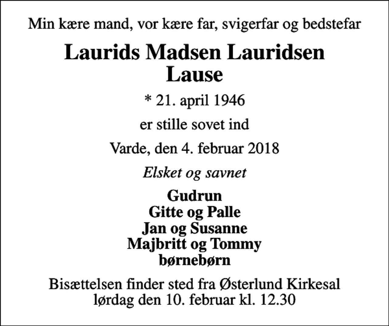 <p>Min kære mand, vor kære far, svigerfar og bedstefar<br />Laurids Madsen Lauridsen Lause<br />* 21. april 1946<br />er stille sovet ind<br />Varde, den 4. februar 2018<br />Elsket og savnet<br />Gudrun Gitte og Palle Jan og Susanne Majbritt og Tommy børnebørn<br />Bisættelsen finder sted fra Østerlund Kirkesal lørdag den 10. februar kl. 12.30</p>