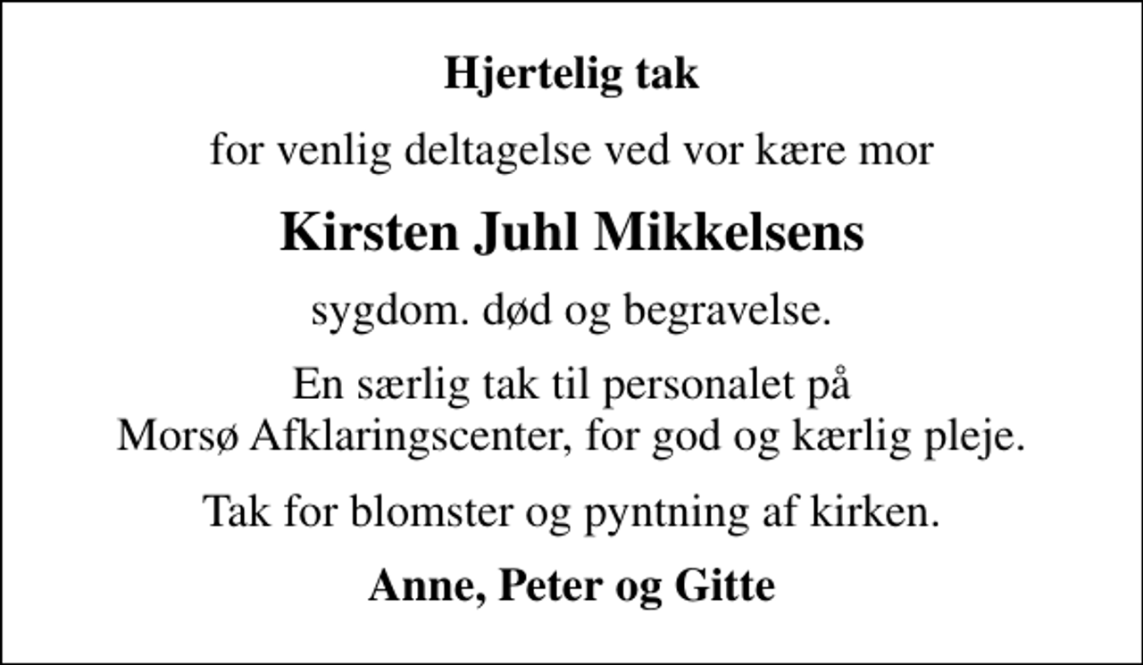 <p>Hjertelig tak<br />for venlig deltagelse ved vor kære mor<br />Kirsten Juhl Mikkelsens<br />sygdom. død og begravelse.<br />En særlig tak til personalet på Morsø Afklaringscenter, for god og kærlig pleje.<br />Tak for blomster og pyntning af kirken.<br />Anne, Peter og Gitte</p>
