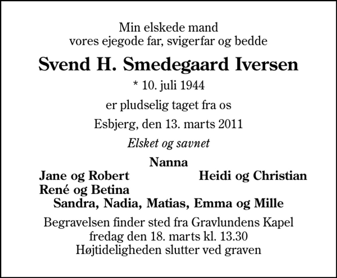 <p>Min elskede mand vores ejegode far, svigerfar og bedde<br />Svend H. Smedegaard Iversen<br />* 10. juli 1944<br />er pludselig taget fra os<br />Esbjerg, den 13. marts 2011<br />Elsket og savnet<br />Nanna<br />Jane og Robert<br />Heidi og Christian<br />René og Betina<br />Begravelsen finder sted fra Gravlundens Kapel fredag den 18. marts kl. 13.30 Højtideligheden slutter ved graven</p>
