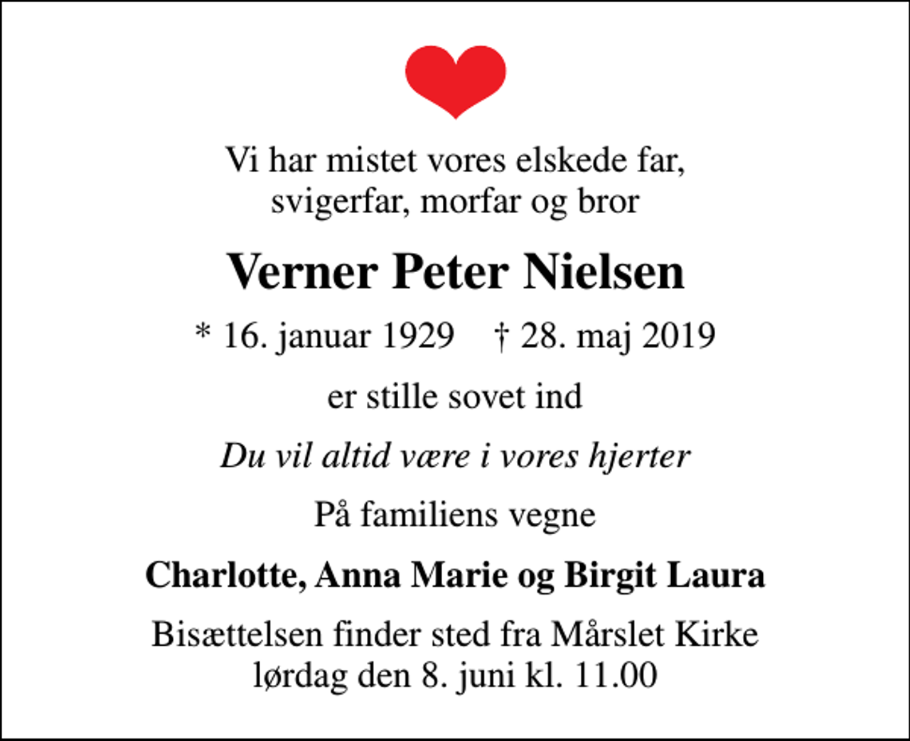 <p>Vi har mistet vores elskede far, svigerfar, morfar og bror<br />Verner Peter Nielsen<br />* 16. januar 1929 ✝ 28. maj 2019<br />er stille sovet ind<br />Du vil altid være i vores hjerter<br />På familiens vegne<br />Charlotte, Anna Marie og Birgit Laura<br />Bisættelsen finder sted fra Mårslet Kirke lørdag den 8. juni kl. 11.00</p>