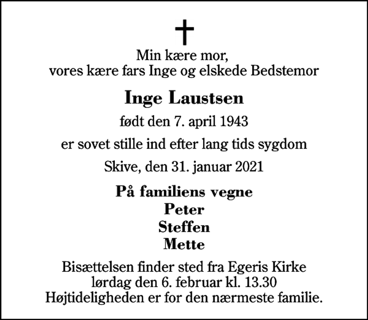 <p>Min kære mor, vores kære fars Inge og elskede Bedstemor<br />Inge Laustsen<br />født den 7. april 1943<br />er sovet stille ind efter lang tids sygdom<br />Skive, den 31. januar 2021<br />På familiens vegne Peter Steffen Mette<br />Bisættelsen finder sted fra Egeris Kirke lørdag den 6. februar kl. 13.30 Højtideligheden er for den nærmeste familie.</p>