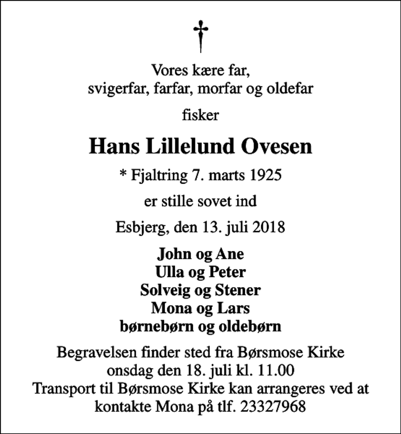 <p>Vores kære far, svigerfar, farfar, morfar og oldefar<br />fisker<br />Hans Lillelund Ovesen<br />* Fjaltring 7. marts 1925<br />er stille sovet ind<br />Esbjerg, den 13. juli 2018<br />John og Ane Ulla og Peter Solveig og Stener Mona og Lars børnebørn og oldebørn<br />Begravelsen finder sted fra Børsmose Kirke onsdag den 18. juli kl. 11.00 Transport til Børsmose Kirke kan arrangeres ved at kontakte Mona på tlf. 23327968</p>