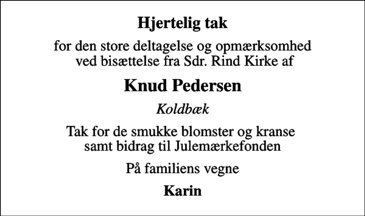 <p>Hjertelig tak<br />for den store deltagelse og opmærksomhed ved bisættelse fra Sdr. Rind Kirke af<br />Knud Pedersen<br />Koldbæk<br />Tak for de smukke blomster og kranse samt bidrag til Julemærkefonden<br />På familiens vegne<br />Karin</p>