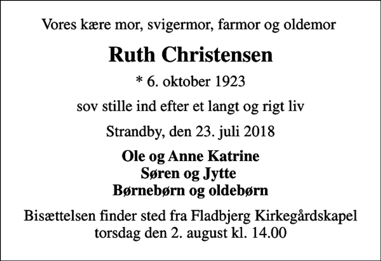 <p>Vores kære mor, svigermor, farmor og oldemor<br />Ruth Christensen<br />* 6. oktober 1923<br />sov stille ind efter et langt og rigt liv<br />Strandby, den 23. juli 2018<br />Ole og Anne Katrine Søren og Jytte Børnebørn og oldebørn<br />Bisættelsen finder sted fra Fladbjerg Kirkegårdskapel torsdag den 2. august kl. 14.00</p>