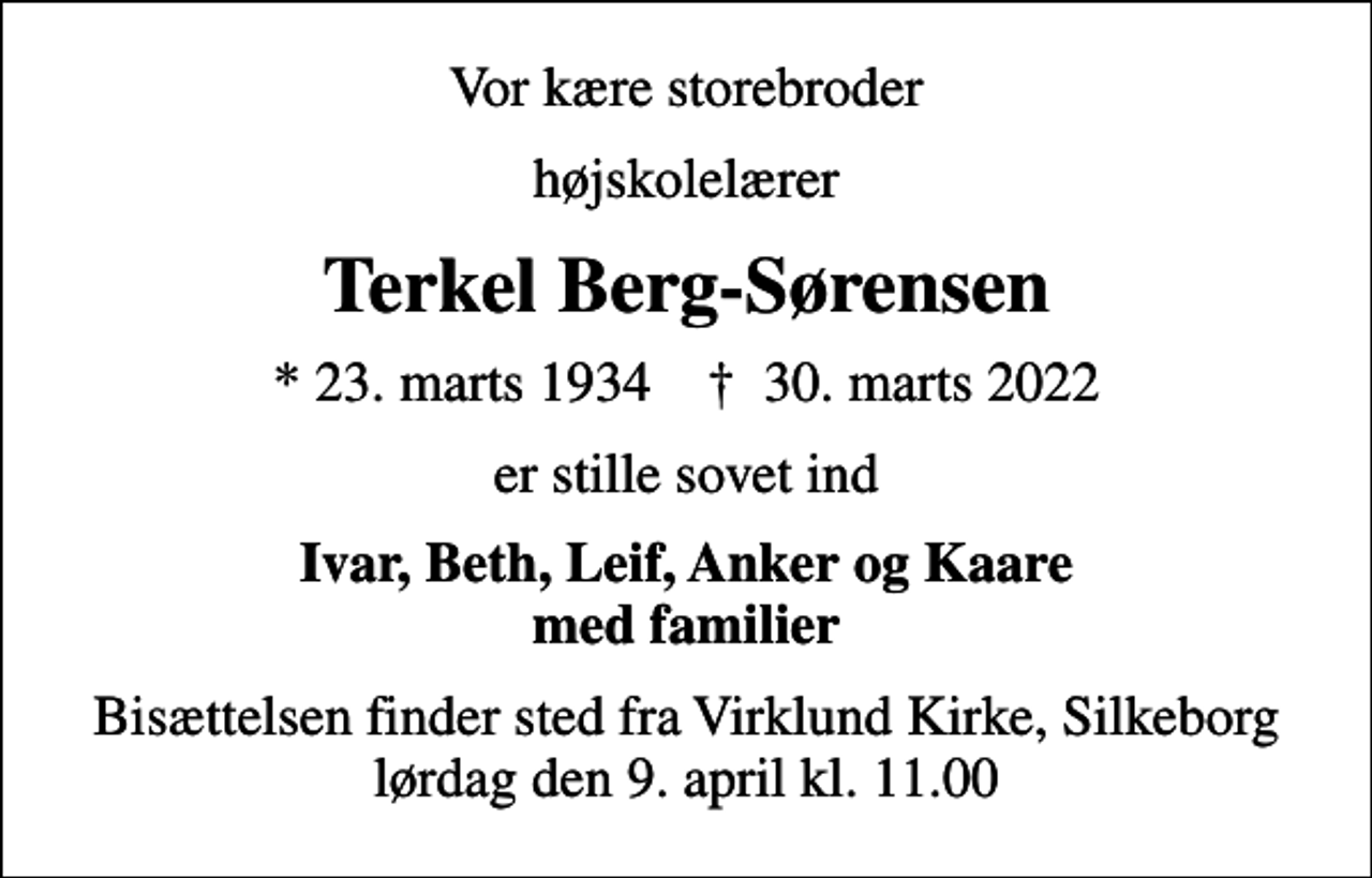 <p>Vor kære storebroder<br />højskolelærer<br />Terkel Berg-Sørensen<br />* 23. marts 1934 ✝ 30. marts 2022<br />er stille sovet ind<br />Ivar, Beth, Leif, Anker og Kaare med familier<br />Bisættelsen finder sted fra Virklund Kirke, Silkeborg lørdag den 9. april kl. 11.00</p>