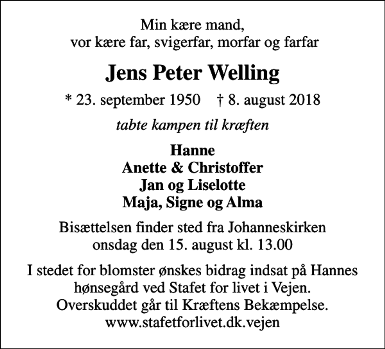 <p>Min kære mand, vor kære far, svigerfar, morfar og farfar<br />Jens Peter Welling<br />* 23. september 1950 ✝ 8. august 2018<br />tabte kampen til kræften<br />Hanne Anette &amp; Christoffer Jan og Liselotte Maja, Signe og Alma<br />Bisættelsen finder sted fra Johanneskirken onsdag den 15. august kl. 13.00<br />I stedet for blomster ønskes bidrag indsat på Hannes hønsegård ved Stafet for livet i Vejen. Overskuddet går til Kræftens Bekæmpelse. www.stafetforlivet.dk.vejen</p>