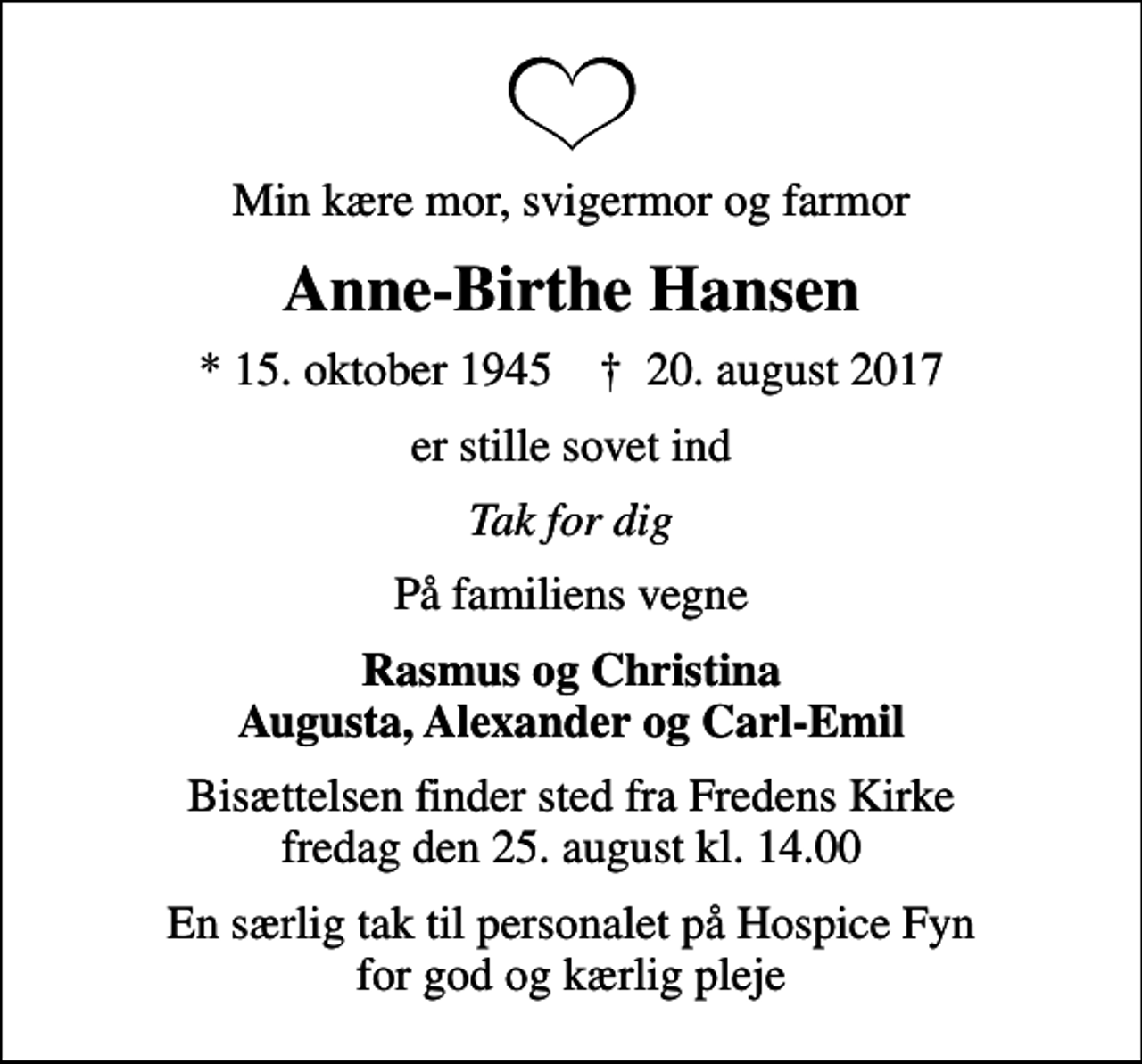 <p>Min kære mor, svigermor og farmor<br />Anne-Birthe Hansen<br />* 15. oktober 1945 ✝ 20. august 2017<br />er stille sovet ind<br />Tak for dig<br />På familiens vegne<br />Rasmus og Christina Augusta, Alexander og Carl-Emil<br />Bisættelsen finder sted fra Fredens Kirke fredag den 25. august kl. 14.00<br />En særlig tak til personalet på Hospice Fyn for god og kærlig pleje</p>