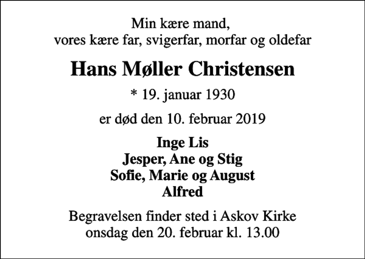 <p>Min kære mand, vores kære far, svigerfar, morfar og oldefar<br />Hans Møller Christensen<br />* 19. januar 1930<br />er død den 10. februar 2019<br />Inge Lis Jesper, Ane og Stig Sofie, Marie og August Alfred<br />Begravelsen finder sted i Askov Kirke onsdag den 20. februar kl. 13.00</p>