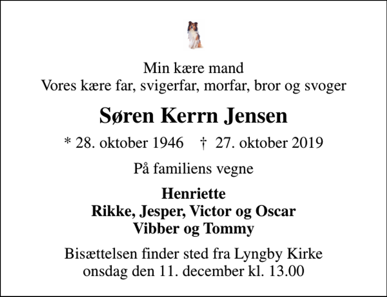 <p>Min kære mand Vores kære far, svigerfar, morfar, bror og svoger<br />Søren Kerrn Jensen<br />* 28. oktober 1946 ✝ 27. oktober 2019<br />På familiens vegne<br />Henriette Rikke, Jesper, Victor og Oscar Vibber og Tommy<br />Bisættelsen finder sted fra Lyngby Kirke onsdag den 11. december kl. 13.00</p>
