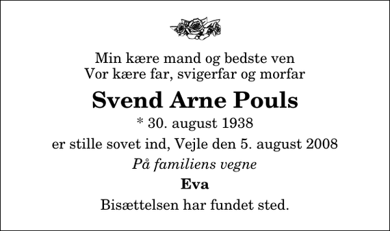 <p>Min kære mand og bedste ven Vor kære far, svigerfar og morfar<br />Svend Arne Pouls<br />* 30. maj 1938<br />er stille sovet ind, Vejle den 5. august 2008<br />På familiens vegne<br />Eva<br />Bisættelsen har fundet sted.</p>