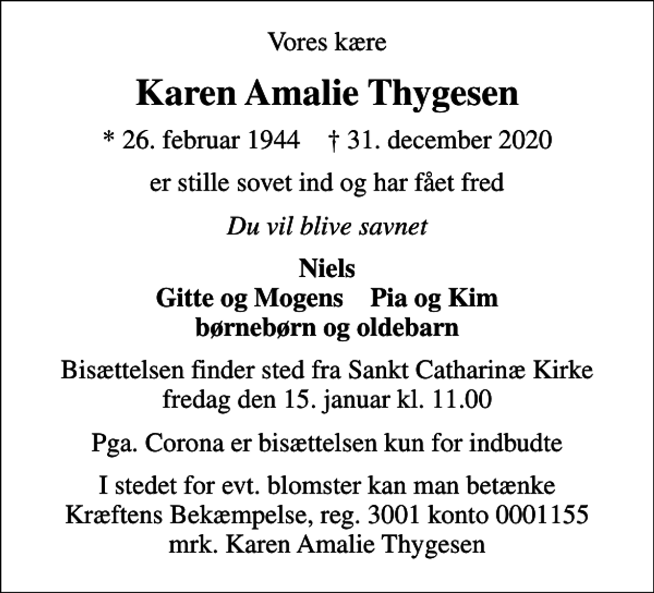 <p>Vores kære<br />Karen Amalie Thygesen<br />* 26. februar 1944 ✝ 31. december 2020<br />er stille sovet ind og har fået fred<br />Du vil blive savnet<br />Niels Gitte og Mogens Pia og Kim børnebørn og oldebarn<br />Bisættelsen finder sted fra Sankt Catharinæ Kirke fredag den 15. januar kl. 11.00<br />Pga. Corona er bisættelsen kun for indbudte<br />I stedet for evt. blomster kan man betænke<br />Kræftens Bekæmpelse reg.3001konto0001155mrk. Karen Amalie<br />Thygesen</p>