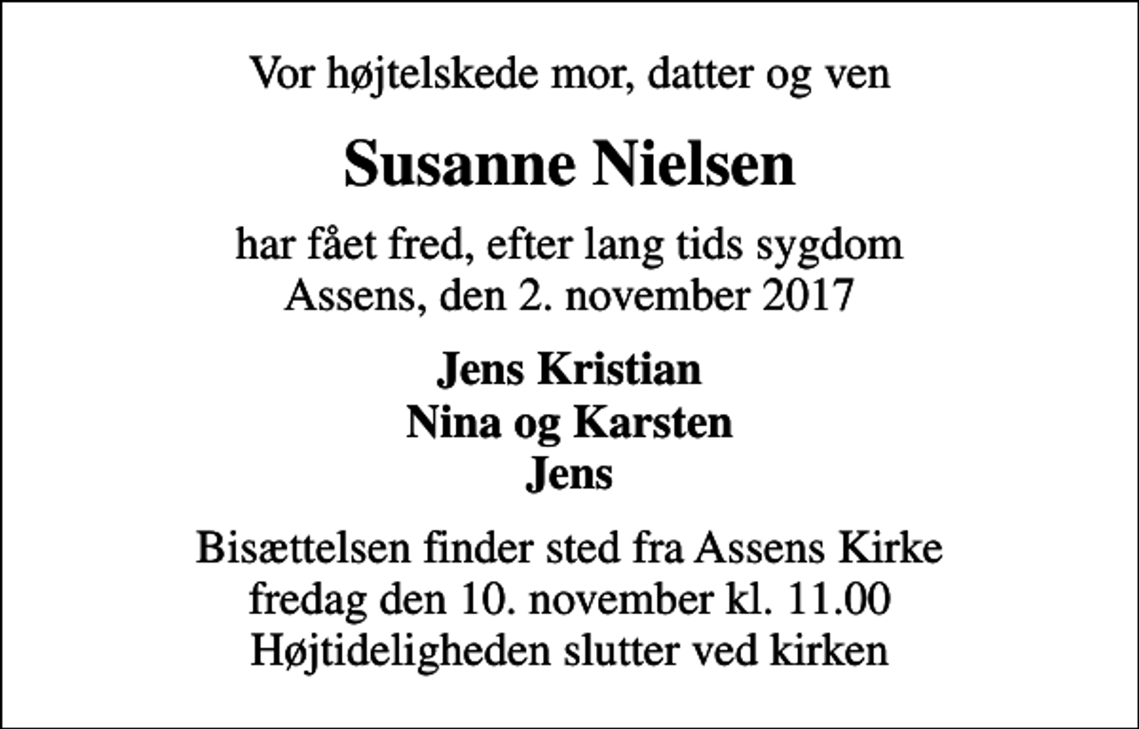 <p>Vor højtelskede mor, datter og ven<br />Susanne Nielsen<br />har fået fred, efter lang tids sygdom Assens, den 2. november 2017<br />Jens Kristian Nina og Karsten Jens<br />Bisættelsen finder sted fra Assens Kirke fredag den 10. november kl. 11.00 Højtideligheden slutter ved kirken</p>