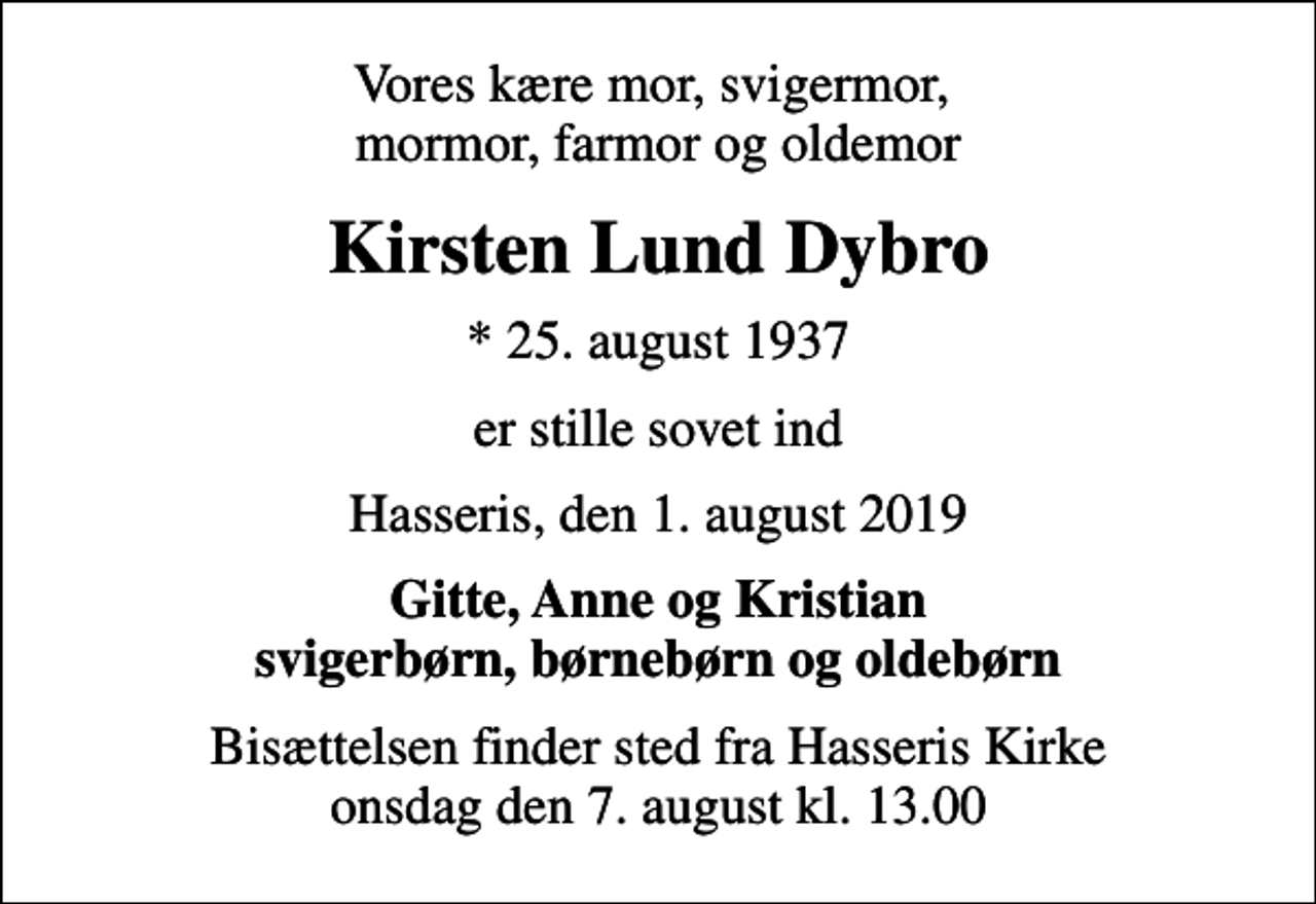 <p>Vores kære mor, svigermor, mormor, farmor og oldemor<br />Kirsten Lund Dybro<br />* 25. august 1937<br />er stille sovet ind<br />Hasseris, den 1. august 2019<br />Gitte, Anne og Kristian svigerbørn, børnebørn og oldebørn<br />Bisættelsen finder sted fra Hasseris Kirke onsdag den 7. august kl. 13.00</p>