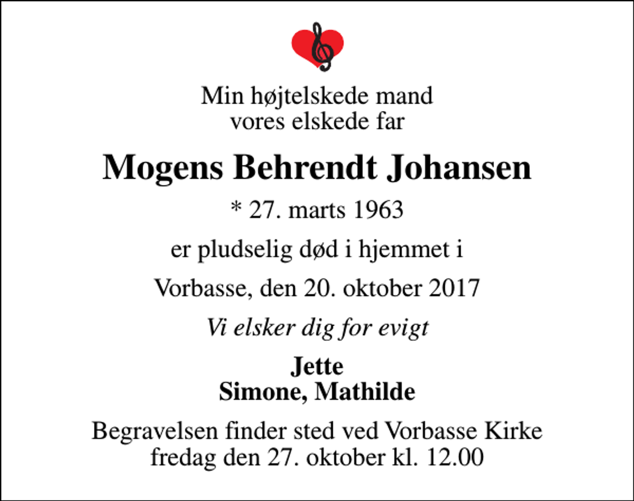 <p>Min højtelskede mand vores elskede far<br />Mogens Behrendt Johansen<br />* 27. marts 1963<br />er pludselig død i hjemmet i<br />Vorbasse, den 20. oktober 2017<br />Vi elsker dig for evigt<br />Jette Simone, Mathilde<br />Begravelsen finder sted ved Vorbasse Kirke fredag den 27. oktober kl. 12.00</p>