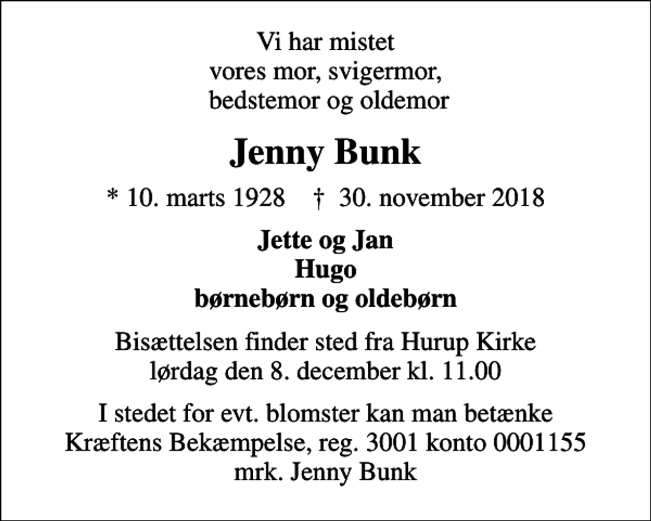 <p>Vi har mistet vores mor, svigermor, bedstemor og oldemor<br />Jenny Bunk<br />* 10. marts 1928 ✝ 30. november 2018<br />Jette og Jan Hugo børnebørn og oldebørn<br />Bisættelsen finder sted fra Hurup Kirke lørdag den 8. december kl. 11.00<br />I stedet for evt. blomster kan man betænke<br />Kræftens Bekæmpelse reg.3001konto0001155mrk. Jenny<br />Bunk</p>