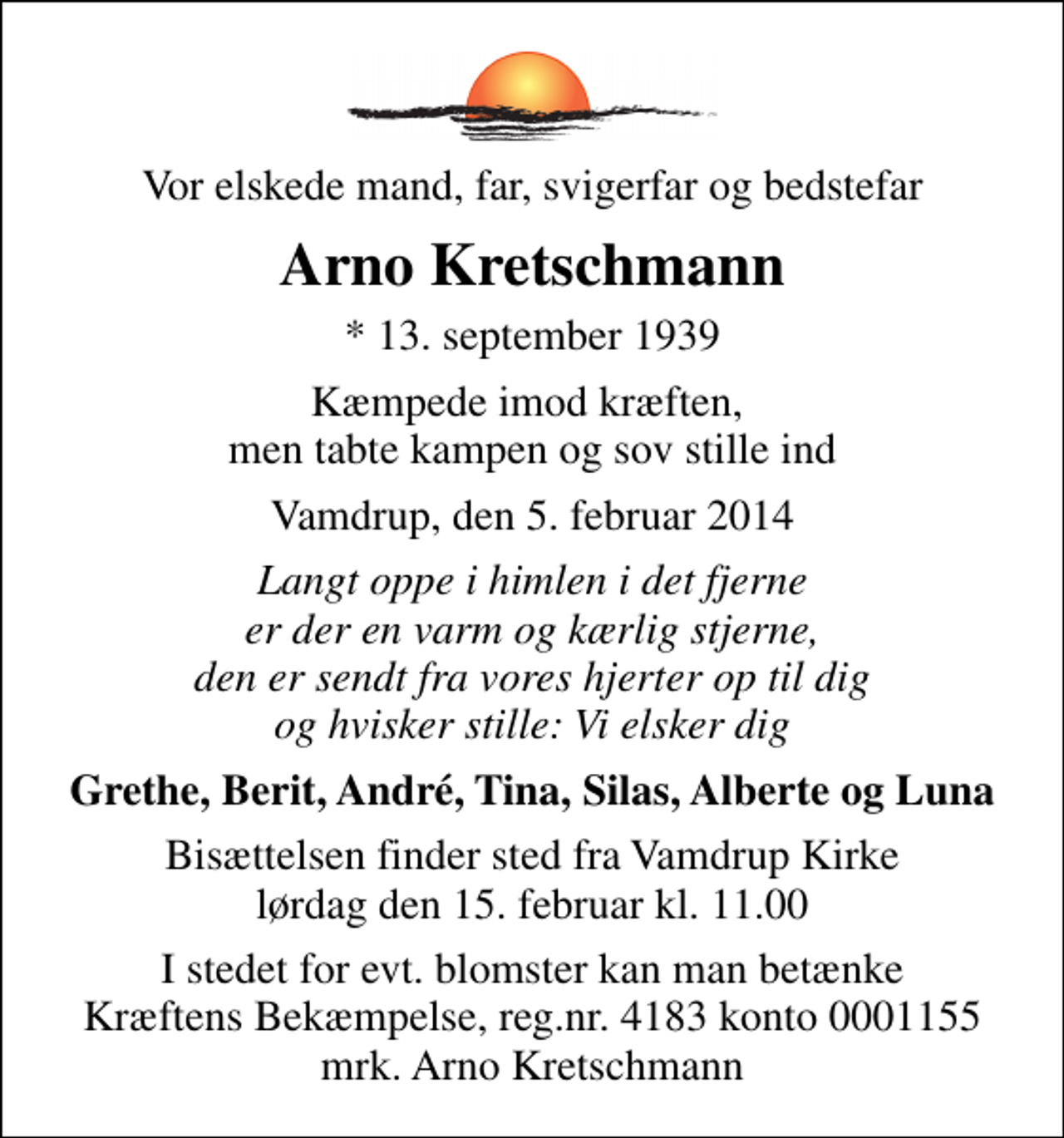 <p>Vor elskede mand, far, svigerfar og bedstefar<br />Arno Kretschmann<br />* 13. september 1939<br />Kæmpede imod kræften, men tabte kampen og sov stille ind<br />Vamdrup, den 5. februar 2014<br />Langt oppe i himlen i det fjerne er der en varm og kærlig stjerne, den er sendt fra vores hjerter op til dig og hvisker stille: Vi elsker dig<br />Grethe, Berit, André, Tina, Silas, Alberte og Luna<br />Bisættelsen finder sted fra Vamdrup Kirke lørdag den 15. februar kl. 11.00<br />I stedet for evt. blomster kan man betænke<br />Kræftens Bekæmpelse reg.4183konto0001155mrk. Arno<br />Kretschmann</p>