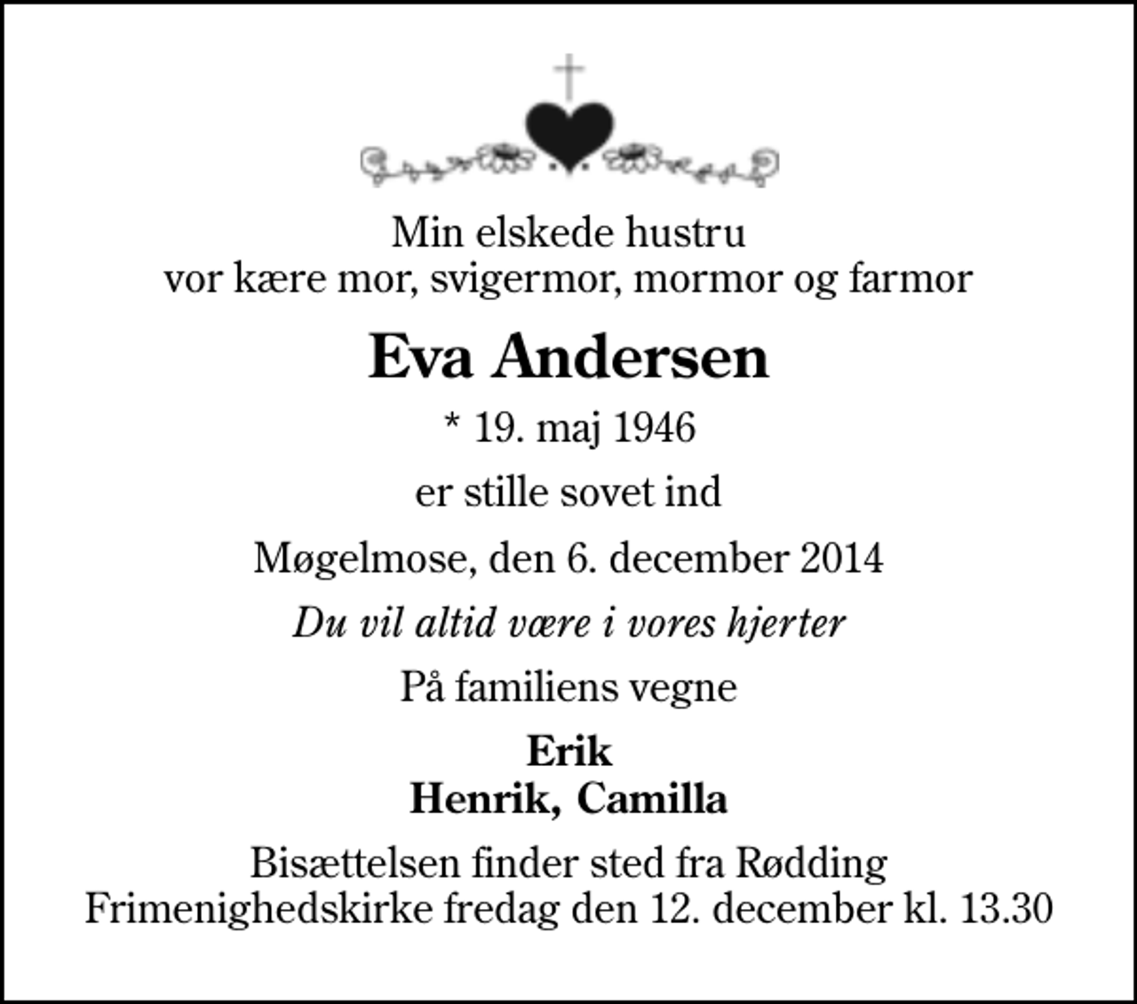 <p>Min elskede hustru vor kære mor, svigermor, mormor og farmor<br />Eva Andersen<br />* 19. maj 1946<br />er stille sovet ind<br />Møgelmose, den 6. december 2014<br />Du vil altid være i vores hjerter<br />På familiens vegne<br />Erik Henrik, Camilla<br />Bisættelsen finder sted fra Rødding Frimenighedskirke fredag den 12. december kl. 13.30</p>
