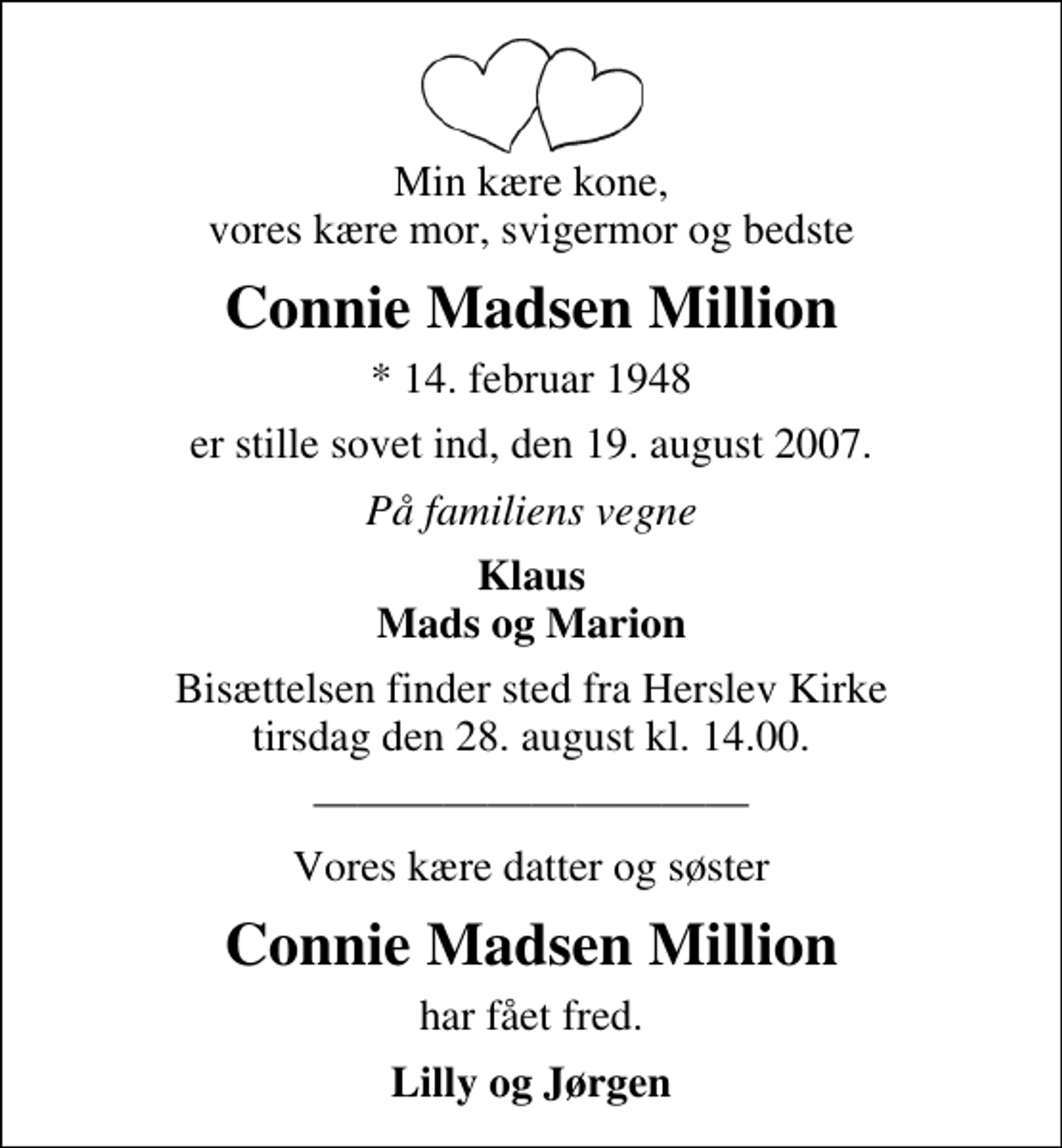 <p>Min kære kone, vores kære mor, svigermor og bedste<br />Connie Madsen Million<br />* 14. februar 1947<br />er stille sovet ind, den 19. august 2007.<br />På familiens vegne<br />Klaus Mads og Marion<br />Bisættelsen finder sted fra Herslev Kirke tirsdag den 28. august kl. 14.00<br />Vores kære datter og søster<br />Connie Madsen Million<br />har fået fred.<br />Lilly og Jørgen</p>