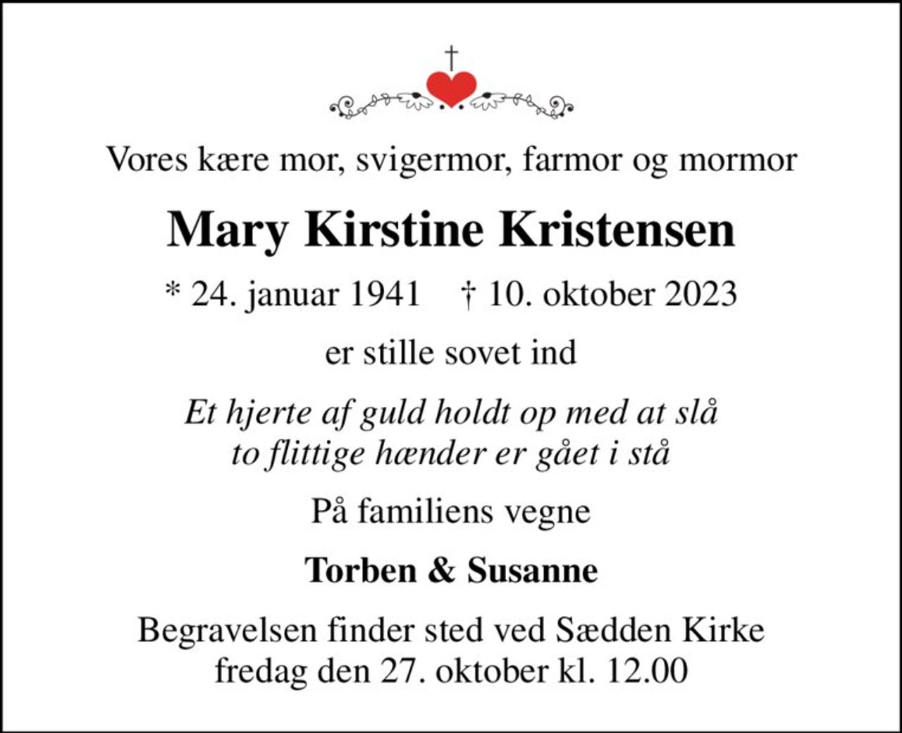Vores kære mor, svigermor, farmor og mormor
Mary Kirstine Kristensen
* 24. januar 1941    ✝ 10. oktober 2023
er stille sovet ind
Et hjerte af guld holdt op med at slå to flittige hænder er gået i stå
På familiens vegne
Torben & Susanne
Begravelsen finder sted ved Sædden Kirke  fredag den 27. oktober kl. 12.00
