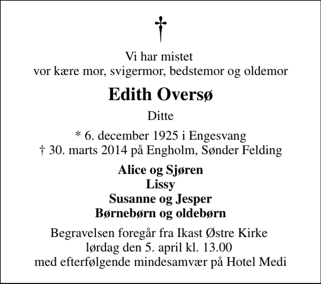 <p>Vi har mistet vor kære mor, svigermor, bedstemor og oldemor<br />Edith Oversø<br />Ditte<br />* 6. december 1925 i Engesvang<br />✝ 30. marts 2014 på Engholm, Sønder Felding<br />Alice og Sjøren Lissy Susanne og Jesper Børnebørn og oldebørn<br />Begravelsen foregår fra Ikast Østre Kirke lørdag den 5. april kl. 13.00 med efterfølgende mindesamvær på Hotel Medi</p>