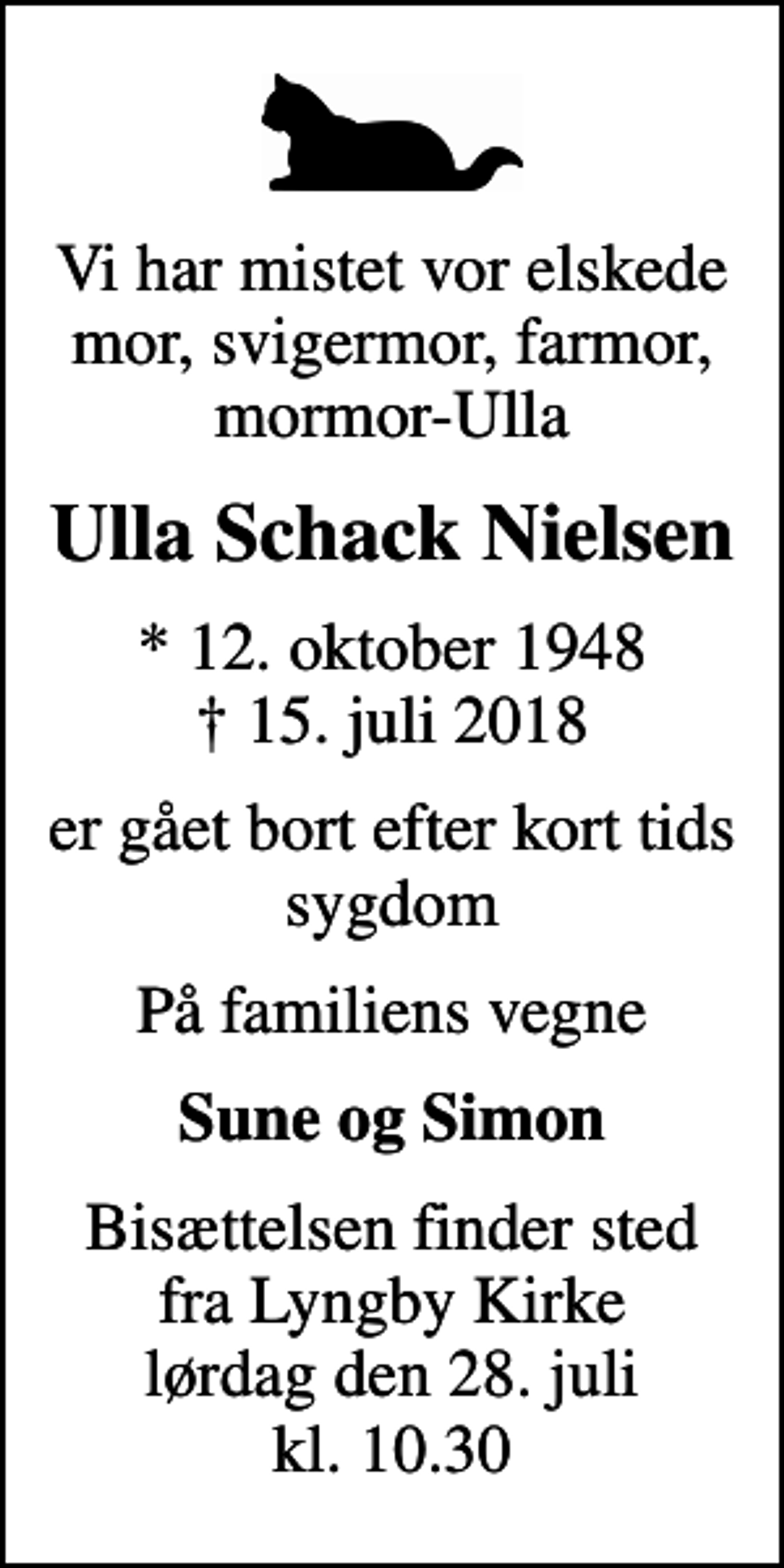 <p>Vi har mistet vor elskede mor, svigermor, farmor, mormor-Ulla<br />Ulla Schack Nielsen<br />* 12. oktober 1948<br />✝ 15. juli 2018<br />er gået bort efter kort tids sygdom<br />På familiens vegne<br />Sune og Simon<br />Bisættelsen finder sted fra Lyngby Kirke lørdag den 28. juli kl. 10.30</p>
