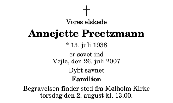 <p>Vores elskede<br />Annejette Preetzmann<br />* 13. juli 1938<br />er sovet ind Vejle, den 26. juli 2007<br />Dybt savnet<br />Familien<br />Begravelsen finder sted fra Mølholm Kirke torsdag den 2. august kl. 13.00</p>