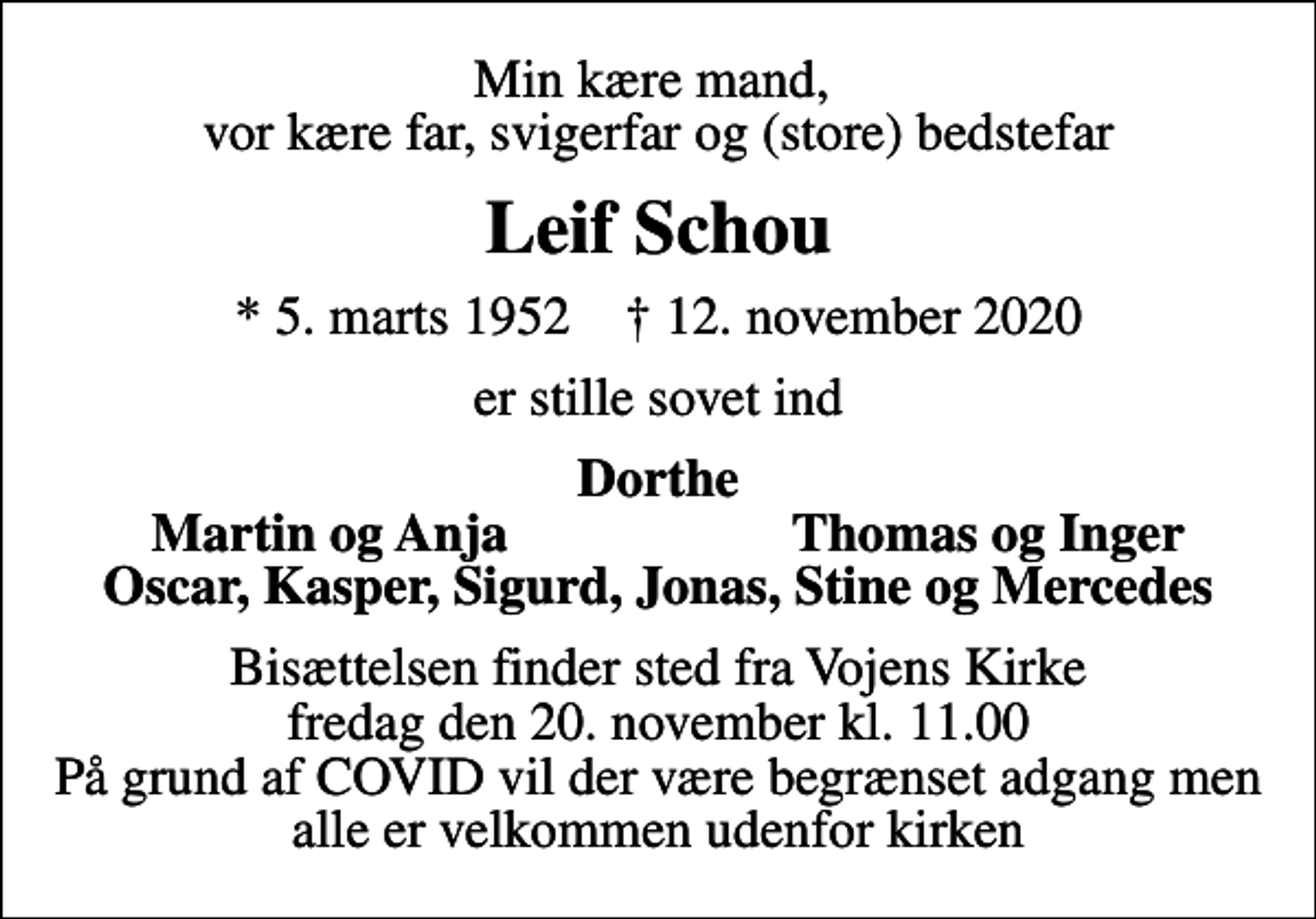 <p>Min kære mand, vor kære far, svigerfar og (store) bedstefar<br />Leif Schou<br />* 5. marts 1952 ✝ 12. november 2020<br />er stille sovet ind<br />Dorthe<br />Martin og Anja<br />Thomas og Inger<br />Bisættelsen finder sted fra Vojens Kirke fredag den 20. november kl. 11.00 På grund af COVID vil der være begrænset adgang men alle er velkommen udenfor kirken</p>