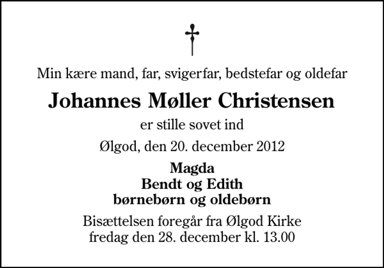 <p>Min kære mand, far, svigerfar, bedstefar og oldefar<br />Johannes Møller Christensen<br />er stille sovet ind<br />Ølgod, den 20. december 2012<br />Magda Bendt og Edith børnebørn og oldebørn<br />Bisættelsen foregår fra Ølgod Kirke fredag den 28. december kl. 13.00</p>